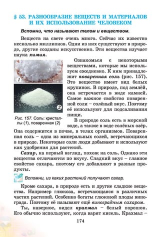 § 53. РАЗНООБРАЗИЕ ВЕЩЕСТВ И МАТЕРИАЛОВ
И ИХ ИСПОЛЬЗОВАНИЕ ЧЕЛОВЕКОМ
Вспомни, что называют телом и веществом.
Веществ на свете очень много. Сейчас их известно
несколько миллионов. Одни из них существуют в приро­
де, другие созданы искусственно. Эти вещества изучает
наука хим ия.
Ознакомься с некоторыми
веществами, которые мы исполь­
зуем ежедневно. К ним принадле­
жит поваренная соль (рис. 157).
Это вещество имеет вид белых
крупинок. В природе, под землёй,
она встречается в виде камней.
Самое важное свойство поварен­
ной соли - солёный вкус. Поэтому
её используют для подсаливания
пищи.
В природе соль есть в морской
воде, а также в воде солёных озёр.
Она содержится в почве, в телах организмов. Поварен­
ная соль - одна из минеральных солей, встречающихся
в природе. Некоторые соли люди добывают и используют
как удобрения для растений.
Сахар, на первый взгляд, похож на соль. Однако эти
вещества отличаются по вкусу. Сладкий вкус - главное
свойство сахара, поэтому его добавляют в разные про­
дукты.
^ 0 Вспомни, из каких растений получают сахар.
Кроме сахара, в природе есть и другие сладкие веще­
ства. Например глюкоза, встречающаяся в различных
частях растений. Особенно богаты глюкозой плоды вино­
града. Поэтому её называют ещё виноградным сахаром.
Ты, наверное, видел крахм ал - белый порошок.
Его обычно используют, когда варят кисель. Крахмал -
Рис. 157. Соль: кристал­
лы (1), поваренная (2)
174
 