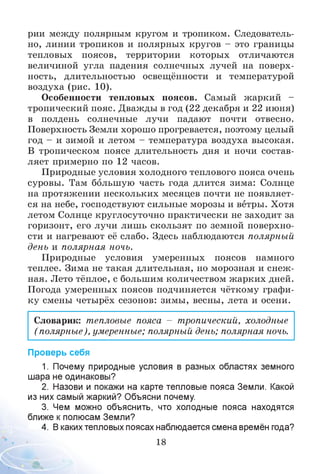 рии между полярным кругом и тропиком. Следователь­
но, линии тропиков и полярных кругов - это границы
тепловых поясов, территории которых отличаются
величиной угла падения солнечных лучей на поверх­
ность, длительностью освещённости и температурой
воздуха (рис. 10).
Особенности тепловых поясов. Самый жаркий -
тропический пояс. Дважды в год (22 декабря и 22 июня)
в полдень солнечные лучи падают почти отвесно.
Поверхность Земли хорошо прогревается, поэтому целый
год - и зимой и летом - температура воздуха высокая.
В тропическом поясе длительность дня и ночи состав­
ляет примерно по 12 часов.
Природные условия холодного теплового пояса очень
суровы. Там большую часть года длится зима: Солнце
на протяжении нескольких месяцев почти не появляет­
ся на небе, господствуют сильные морозы и ветры. Хотя
летом Солнце круглосуточно практически не заходит за
горизонт, его лучи лишь скользят по земной поверхно­
сти и нагревают её слабо. Здесь наблюдаются полярный
день и полярная ночь.
Природные условия умеренных поясов намного
теплее. Зима не такая длительная, но морозная и снеж ­
ная. Лето тёплое, с большим количеством жарких дней.
Погода умеренных поясов подчиняется чёткому графи­
ку смены четырёх сезонов: зимы, весны, лета и осени.
Словарик: тепловые пояса - тропический, холодные
(полярные), умеренные; полярный день; полярная ночь.
Проверь себя
1. Почему природные условия в разных областях земного
шара не одинаковы?
2. Назови и покажи на карте тепловые пояса Земли. Какой
из них самый жаркий? Объясни почему.
3. Чем можно объяснить, что холодные пояса находятся
ближе кполюсам Земли?
4. В какихтепловых поясах наблюдается смена времён года?
18
 
