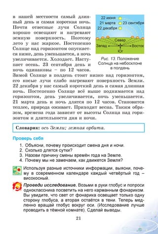 в нашей местности самый длин­
ный день и самая короткая ночь.
Почти отвесные лучи Солнца
хорошо освещают и нагревают
земную поверхность. Поэтому
лето у нас жаркое. Постепенно
Солнце над горизонтом опускает­
ся ниже, день уменьшается, а ночь
увеличивается. Холодает. Насту­
пает осень. 23 сентября день и
ночь одинаковы - по 12 часов.
Зимой Солнце в полдень стоит низко над горизонтом,
его косые лучи слабо нагревают поверхность Земли.
22 декабря у нас самый короткий день и самая длинная
ночь. Постепенно Солнце всё выше поднимается над
горизонтом, день увеличивается, ночь уменьшается.
21 марта день и ночь длятся по 12 часов. Становится
теплее, природа оживает. Приходит весна. Таким обра­
зом, времена года зависят от высоты Солнца над гори­
зонтом и длительности дня и ночи.
22 июня О
21 марта 23 сентября
22 декабря О
Запад < >Восток
Юг
Рис. 13. Положение
Солнца на небосклоне
в полдень
Словарик: ось Земли; земная орбита.
Проверь себя
1. Объясни, почему происходит смена дня и ночи.
2. Сколько длятся сутки?
3. Назови причину смены времён года на Земле.
4. Почему мы не замечаем, как движется Земля?
Используя разные источники информации, выясни, поче­
му в современном календаре каждый четвёртый год -
високосный.
Проведи исследование. Возьми в руки глобус и попроси
одноклассника посветить на него карманным фонариком.
Вы увидите, что свет от фонарика освещает только одну
сторону глобуса, а вторая остаётся в тени. Теперь мед­
ленно вращай глобус вокруг оси. (Исследование лучше
проводить в тёмной комнате). Сделай выводы.
21
О
 
