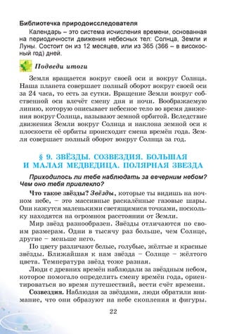 Библиотечка природоисследователя
Календарь - это система исчисления времени, основанная
на периодичности движения небесных тел: Солнца, Земли и
Луны. Состоит он из 12 месяцев, или из 365 (366 - в високос­
ный год) дней.
ИП одведи итоги
Земля вращается вокруг своей оси и вокруг Солнца.
Наша планета совершает полный оборот вокруг своей оси
за 24 часа, то есть за сутки. Вращение Земли вокруг соб­
ственной оси влечёт смену дня и ночи. Воображаемую
линию, которую описывает небесное тело во время движе­
ния вокруг Солнца, называют земной орбитой. Вследствие
движения Земли вокруг Солнца и наклона земной оси к
плоскости её орбиты происходит смена времён года. Зем­
ля совершает полный оборот вокруг Солнца за год.
§ 9. ЗВ Ё ЗД Ы . СО ЗВЕЗДИ Я. БОЛЬШ АЯ
И М А Л А Я М ЕДВЕДИ Ц А. П О Л Я РН А Я ЗВ Е ЗД А
Приходилось ли т ебе наблюдать за вечерним небом?
Чем оно тебя привлекло?
Что такое звёзды? Звёзды , которые ты видишь на ноч­
ном небе, - это массивные раскалённые газовые шары.
Они кажутся маленькими светящимися точками, посколь­
ку находятся на огромном расстоянии от Земли.
Мир звёзд разнообразен. Звёзды отличаются по сво­
им размерам. Одни в тысячу раз больше, чем Солнце,
другие - меньше него.
По цвету различают белые, голубые, жёлтые и красные
звёзды. Ближайшая к нам звёзда - Солнце - жёлтого
цвета. Температура звёзд тоже разная.
Люди с древних времён наблюдали за звёздным небом,
которое помогало определить смену времён года, ориен­
тироваться во время путешествий, вести счёт времени.
Созвездия. Наблюдая за звёздами, люди обратили вни­
мание, что они образуют на небе скопления и фигуры.
22
 
