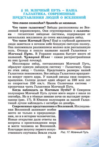 § 10. МЛЕЧНЫЙ ПУТЬ - НАША
ГАЛАКТИКА. СОВРЕМЕННЫЕ
ПРЕДСТАВЛЕНИЯ ЛЮДЕЙ О ВСЕЛЕННОЙ
Что такое созвездия? Приведи их названия.
Что такое галактики? Звёзды расположены во Все­
ленной неравномерно. Они сгруппированы в галакт и­
ки — гигантские звёздные системы, содержащие от
нескольких миллионов до сотен миллиардов звёзд.
Что такое Млечный Путь? Ещё в глубокой древности
люди заметили в ночном небе бледную светлую полосу.
Она напоминала разлившееся молоко или рассыпанную
соль. Отсюда и пошло название нашей Галактики -
М лечны й П ут ь. В Украине издавна бытует много её
названий. Ч умацкий Ш лях - самая распространённая
из них (узнай почему).
Миллиарды звёзд, составляющих Млечный Путь,
образуют единую звёздную систему - Галактику. Одна
из этих звёзд - Солнце. Представить размеры нашей
Галактики невозможно. Все звёзды Галактики вращают­
ся вокруг своего ядра. У каждой звезды своя скорость
вращения. Солнце делает один оборот за 230 млн лет
со скоростью 250 км /с. Наша Солнечная система -
крошечная часть Галактики Млечный Путь.
Когда наблюдать за Млечным Путём? В Северном
полушарии Млечный Путь лучше всего виден с июля по
сентябрь. Но и в тёмные зимние ночи он выглядит потря­
сающе (рис. 17). В Южном полушарии за нашей Галак­
тикой лучше наблюдать с октября по декабрь.
Современные представления о Вселенной. Исследова­
ния Вселенной занимают особое
место не только в природоведе­
нии, но и в истории человечества.
Новые открытия дали ответы на
вопросы о происхождении мира
и месте человека во Вселенной.
Благодаря запуску первого искус­
ственного спутника Земли стали Рис- 77. Млечный Путь
25
 