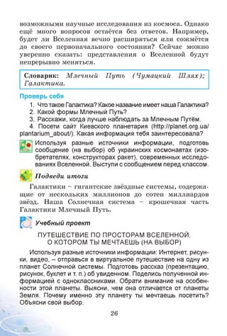 возможными научные исследования из космоса. Однако
ещё много вопросов остаётся без ответов. Например,
будет ли Вселенная вечно расширяться или сожмётся
до своего первоначального состояния? Сейчас можно
уверенно сказать: представления о Вселенной будут
непрерывно меняться.
Словарик: М лечный П ут ь (Чумацкий Ш лях);
Галакт ика.
Проверь себя
1. Чтотакое Галактика? Какое название имеет наша Галактика?
2. Какой формы Млечный Путь?
3. Расскажи, когда лучше наблюдать за Млечным Путём.
4. Посети сайт Киевского планетария (http://planet.org.ua/
р1а^апит_аЬоиУ). Какая информация тебя заинтересовала?
Используя разные источники информации, подготовь
сообщение (на выбор) об украинских космонавтах (изо­
бретателях, конструкторах ракет), современных исследо­
ваниях Вселенной. Выступи с сообщением перед классом.
П одведи итоги
Галактики - гигантские звёздные системы, содержа­
щие от нескольких миллионов до сотен миллиардов
звёзд. Наша Солнечная система - крошечная часть
Галактики Млечный Путь.
ч
Учебный проект
ПУТЕШЕСТВИЕ ПО ПРОСТОРАМ ВСЕЛЕННОЙ,
О КОТОРОМ ТЫ МЕЧТАЕШЬ (НА ВЫБОР)
Используя разные источники информации: Интернет, рисун­
ки, видео, - отправься в виртуальное путешествие на одну из
планет Солнечной системы. Подготовь рассказ (презентацию,
рисунок, буклет и т. п.) об увиденном. Поделись полученной ин­
формацией с одноклассниками. Обрати внимание на особен­
ности этой планеты. Выясни, чем она отличается от планеты
Земля. Почему именно эту планету ты мечтаешь посетить?
Объясни свой выбор.
26
 