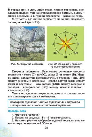 В городе или в лесу либо горах линию горизонта про­
следить нельзя, так как город застроен домами, в лесу -
много деревьев, а в горной местности - высокие горы.
Местность, где линия горизонта не видна, называет­
ся закры т ой (рис. 19).
Рис. 19. Закрытая местность Рис. 20. Основные и промежу­
точные стороны горизонта
Стороны горизонта. Различают основные стороны
горизонта - север (С), юг (Ю), запад (3) и восток (В). Меж­
ду ними находятся промежуточные стороны (рис. 20):
между севером и востоком - северо-восток (СВ); между
югом и востоком - юго-восток (ЮВ); между севером и
западом - северо-запад (СЗ); между югом и западом
юго-запад (ЮЗ).
Уметь определять стороны горизонта - значит хоро­
шо ориентироваться на местности.
Словарик: горизонт; линия горизонта; открытая
и закры т ая местность; видимый горизонт.
Проверь себя
1. Что такое горизонт?
2. Покажи на рисунках 18 и 19 линию горизонта.
3. На каком рисунке изображён видимый горизонт, а на ка­
ком - закрытая местность? Объясни.
28
 