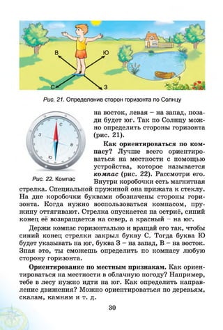 Рис. 21. Определение сторон горизонта по Солнцу
на восток, левая - на запад, поза­
ди будет юг. Так по Солнцу мож­
но определить стороны горизонта
(рис. 21).
Как ориентироваться по ком­
пасу? Лучше всего ориентиро­
ваться на местности с помощью
устройства, которое называется
ком пас (рис. 22). Рассмотри его.
Внутри коробочки есть магнитная
стрелка. Специальной пружиной она прижата к стеклу.
На дне коробочки буквами обозначены стороны гори­
зонта. Когда нужно воспользоваться компасом, пру­
жину оттягивают. Стрелка опускается на остриё, синий
конец её возвращается на север, а красный - на юг.
Держи компас горизонтально и вращай его так, чтобы
синий конец стрелки закрыл букву С. Тогда буква Ю
будет указывать на юг, буква 3 - на запад, В - на восток.
Зная это, ты сможешь определить по компасу любую
сторону горизонта.
Ориентирование по местным признакам. Как ориен­
тироваться на местности в облачную погоду? Например,
тебе в лесу нужно идти на юг. Как определить направ­
ление движения? Можно ориентироваться по деревьям,
скалам, камням и т. д.
Рис. 22. Компас
30
 