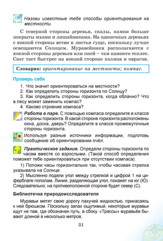 Назови известные тебе способы ориентирования на
местности.
С северной стороны деревья, скалы, камни больше
покрыты мхами и лишайниками. На одиночных деревьях
с южной стороны ветви и листья гуще, поскольку лучше
освещаются Солнцем. Муравейники располагаются с
южной стороны деревьев или пней - там намного теплее.
Снег тает быстрее на южной стороне холмов и оврагов.
Словарик: ориентирование на местности; компас.
Проверь себя
1. Что значит ориентироваться на местности?
2. Как определить стороны горизонта по Солнцу?
3. Как определить стороны горизонта, когда облачно? Что
в лесу может заменить компас?
4. Каково строение компаса?
■. Работа в паре. С помощью компаса определите в классе
стороны горизонта. В какой стороне горизонта расположены
окна, доска, дверь? Определите в классе промежуточные
стороны горизонта.
• Используя разные источники информации, подготовь
сообщение об ориентировании пчёл.
Практическое задание. Определи стороны горизонта по
часам вместе со взрослыми. (Такой способ определения
поможет тебе ориентироваться при отсутствии компаса).
1) Положи часы горизонтально так, чтобы часовая стрелка
указывала на Солнце.
2) Мысленно подели угол между стрелкой и цифрой 1 на ци­
ферблате пополам. Линия, разделяющая угол, покажет на юг (Ю).
Следовательно, на противоположной стороне будет север (С).
Библиотечка природоисследователя
Муравьи метят свою дорогу пахучей жидкостью, прикасаясь
к ней брюшком. Поскольку запах ощутимый, некоторые муравьи
идут не там, где обозначен путь, а сбоку. «Трассы» муравьёв бы­
вают длиной в несколько метров.
31
 
