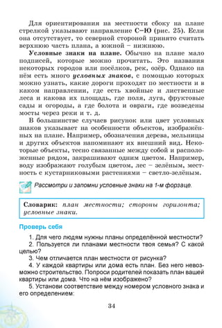 Для ориентирования на местности сбоку на плане
стрелкой указывают направление С—Ю (рис. 25). Если
она отсутствует, то северной стороной принято считать
верхнюю часть плана, а южной - нижнюю.
Условные знаки на плане. Обычно на плане мало
подписей, которые можно прочитать. Это названия
некоторых городов или посёлков, рек, озёр. Однако на
нём есть много условны х знаков, с помощью которых
можно узнать, какие дороги проходят по местности и в
каком направлении, где есть хвойные и лиственные
леса и какова их площадь, где поля, луга, фруктовые
сады и огороды, а где болота и овраги, где возведены
мосты через реки и т. д.
В большинстве случаев рисунок или цвет условных
знаков указывает на особенности объектов, изображён­
ных на плане. Например, обозначения дерева, мельницы
и других объектов напоминают их внешний вид. Неко­
торые объекты, тесно связанные между собой и располо­
женные рядом, закрашивают одним цветом. Например,
воду изображают голубым цветом, лес - зелёным, мест­
ность с кустарниковыми растениями - светло-зелёным.
~ ~| Рассмотри и запомни условные знаки на 1-м форзаце.
Словарик: план местности; стороны горизонта;
условные знаки.
Проверь себя
1. Для чего людям нужны планы определённой местности?
2. Пользуется ли планами местности твоя семья? С какой
целью?
3. Чем отличается план местности от рисунка?
4. У каждой квартиры или дома есть план. Без него невоз­
можно строительство. Попроси родителей показать план вашей
квартиры или дома. Что на нём изображено?
5. Установи соответствие между номером условного знака и
его определением:
34
 