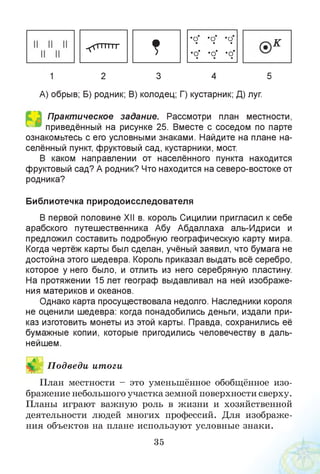 ^тттттг
?
•о •о •и• • •
•о* •о' •о*• ■ •
к
1 2 3 4 5
А) обрыв; Б) родник; В) колодец; Г) кустарник; Д) луг.
Практическое задание. Рассмотри план местности,
приведённый на рисунке 25. Вместе с соседом по парте
ознакомьтесь с его условными знаками. Найдите на плане на­
селённый пункт, фруктовый сад, кустарники, мост.
В каком направлении от населённого пункта находится
фруктовый сад? А родник? Что находится на северо-востоке от
родника?
Библиотечка природоисследователя
В первой половине ХМ в. король Сицилии пригласил к себе
арабского путешественника Абу Абдаллаха аль-Идриси и
предложил составить подробную географическую карту мира.
Когда чертёж карты был сделан, учёный заявил, что бумага не
достойна этого шедевра. Король приказал выдать всё серебро,
которое у него было, и отлить из него серебряную пластину.
На протяжении 15 лет географ выдавливал на ней изображе­
ния материков и океанов.
Однако карта просуществовала недолго. Наследники короля
не оценили шедевра: когда понадобились деньги, издали при­
каз изготовить монеты из этой карты. Правда, сохранились её
бумажные копии, которые пригодились человечеству в даль­
нейшем.
Й П одведи итоги
План местности - это уменьшённое обобщённое изо­
бражение небольшого участка земной поверхности сверху.
Планы играют важную роль в жизни и хозяйственной
деятельности людей многих профессий. Для изображе­
ния объектов на плане используют условные знаки.
35
 