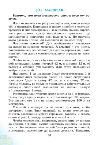 § 14. М АСШ ТАБ
Вспомни, чем план местности отличается от ри­
сунка.
План отличается от рисунка ещё и тем, что он начер-
чён в масштабе. Приложив к плану линейку с сантиме­
тровыми и миллиметровыми делениями, можно опреде­
лить расстояния между населёнными пунктами, где
начинается и кончается лес, поле и т. д. По рисунку
этого сделать нельзя: он выполнен не по масштабу.
Что такое масштаб? Для изображения местности
на плане применяют масштаб. М асш т аб - это число,
показывающее, во сколько раз длина отрезка на плане
меньше, чем длина соответствующего отрезка на мест­
ности.
Чтобы начертить на бумаге план школьной спортив­
ной площадки, длина которой 42 м, а ширина 22 м, её
размеры условно уменьшают. Для этого необходимо
выбрать масштаб.
Например, 1 см на плане будет соответствовать 1 м
действительных размеров. Тогда на плане спортивная
площадка будет в длину 42 см, а в ширину 22 см.
Чтобы указать, во сколько уменьшены действительные
размеры спортивной площадки на плане, пишут:
в 1 сантиметре 1 метр.
Рассмотри план участка возле школы на 1-м форзаце.
Внизу ты увидишь надпись: в 1 сантиметре 100 метров.
Это значит, что 1 см на плане соответствует 100 м на
местности.
Масштабом пользуются не только для того, чтобы
начертить план. Зная масштаб, по плану можно рас­
считать расстояния между городами, городом и селом,
селом и рекой, между домом и школой и т. д.
Чтобы определить, например, расстояние от школы
до домика лесника, нужно положить линейку на план
так, чтобы отметка ноль на ней была рядом со школой,
и измерить расстояние до домика лесника. Выясним,
36
 