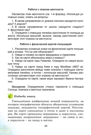 Работа с планом местности
Рассмотри план местности (см. 1-й форзац). Используя ус­
ловные знаки, ответь на вопросы:
1. В каком направлении от домика лесника находится коло­
дец? А родник?
2. В каком направлении от школы находится стадион?
А фруктовый сад?
3. Определи с помощью линейки расстояние от колодца до
моста. Используя масштаб, выясни, какому расстоянию соот­
ветствует этот отрезок на местности.
Работа с физической картой полушарий
1. Рассмотри условные знаки на физической карте полуша­
рий в атласе. Что на ней обозначают?
2. Найди и покажи на карте меридианы и параллели.
3. Как на карте обозначены моря и океаны?
4. Найди на карте горы Гималаи. Определи их самую высо­
кую точку.
5. Найди на карте город Киев и гору Монблан (4807 м).
Определи расстояние между ними сначала с помощью санти­
метровой линейки, а потом - используя масштаб. Какому рас­
стоянию соответствует этот отрезок на местности?
6. Определи по карте, какие моря омывают берега Австра­
лии.
Экскурсия. Определение сторон горизонта с помощью
Солнца, компаса и местных признаков.
ИП одведи итоги
Уменьшённое изображение земной поверхности, на
котором географические объекты обозначены условными
знаками, называется географической картой. Расстоя­
ния на карте уменьшены в сотни и даже в миллионы
раз. На карте проведены меридианы и параллели, ука­
зывающие направления: меридианы - на север и юг,
а параллели - на запад и восток.
40
 