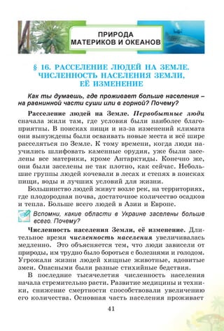§ 16. РАССЕЛЕНИЕ ЛЮ ДЕЙ Н А ЗЕМ ЛЕ.
ЧИСЛЕННОСТЬ Н АСЕЛЕН И Я ЗЕМ Л И ,
ЕЁ ИЗМ ЕНЕНИЕ
Как ты думаешь, где проживает больш е населения -
на равнинной части суши или в горной? Почему?
Расселение людей на Земле. П ервобы т ны е люди
сначала жили там, где условия были наиболее благо­
приятны. В поисках пищи и из-за изменений климата
они вынуждены были осваивать новые места и всё шире
расселяться по Земле. К тому времени, когда люди на­
учились шлифовать каменные орудия, уж е были засе­
лены все материки, кроме Антарктиды. Конечно же,
они были заселены не так плотно, как сейчас. Неболь­
шие группы людей кочевали в лесах и степях в поисках
пищи, воды и лучших условий для жизни.
Большинство людей живут возле рек, на территориях,
где плодородная почва, достаточное количество осадков
и тепла. Больше всего людей в Азии и Европе.
£ Вспомни, какие области в Украине заселены больше
всего. Почему?
Численность населения Земли, её изменение. Дли­
тельное время численност ь населения увеличивалась
медленно. Это объясняется тем, что люди зависели от
природы, им трудно было бороться с болезнями и голодом.
Угрожали жизни людей хищные животные, ядовитые
змеи. Опасными были разные стихийные бедствия.
В последние тысячелетия численность населения
начала стремительно расти. Развитие медицины и техни­
ки, снижение смертности способствовали увеличению
его количества. Основная часть населения проживает
41
 