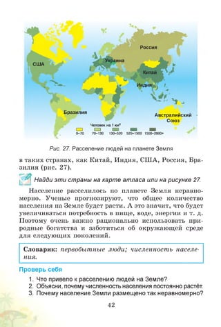 США
Бразилия
Г
Австралийский
Союз
Человек на 1 км2
□ □ □ □ □
0-70 70-130 130-520 520-1500 1500-2600+
Рис. 27. Расселение людей на планете Земля
в таких странах, как Китай, Индия, США, Россия, Бра­
зилия (рис. 27).
^ * Найди эти страны на карте атласа или на рисунке 27.
Население расселилось по планете Земля неравно­
мерно. Ученые прогнозируют, что общее количество
населения на Земле будет расти. А это значит, что будет
увеличиваться потребность в пище, воде, энергии и т. д.
Поэтому очень важно рационально использовать при­
родные богатства и заботиться об окружающей среде
для следующих поколений.
Словарик: первобытные люди; численность населе­
ния.
Проверь себя
1. Что привело к расселению людей на Земле?
2. Объясни, почему численность населения постоянно растёт.
3. Почему население Земли размещено так неравномерно?
42
 