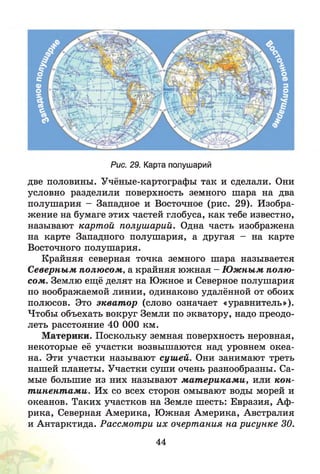 Рис. 29. Карта полушарий
две половины. Учёные-картографы так и сделали. Они
условно разделили поверхность земного шара на два
полушария - Западное и Восточное (рис. 29). Изобра­
жение на бумаге этих частей глобуса, как тебе известно,
называют картой полушарий. Одна часть изображена
на карте Западного полушария, а другая - на карте
Восточного полушария.
Крайняя северная точка земного шара называется
Северным полюсом, а крайняя южная - Ю ж ным полю ­
сом. Землю ещё делят на Южное и Северное полушария
по воображаемой линии, одинаково удалённой от обоих
полюсов. Это экват ор (слово означает «уравнитель»).
Чтобы объехать вокруг Земли по экватору, надо преодо­
леть расстояние 40 ООО км.
Материки. Поскольку земная поверхность неровная,
некоторые её участки возвышаются над уровнем океа­
на. Эти участки называют сушей. Они занимают треть
нашей планеты. Участки суши очень разнообразны. Са­
мые большие из них называют м ат ерикам и, или кон­
т инент ами. Их со всех сторон омывают воды морей и
океанов. Таких участков на Земле шесть: Евразия, Аф­
рика, Северная Америка, Южная Америка, Австралия
и Антарктида. Рассмотри их очертания на рисунке 30.
44
 