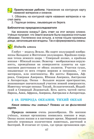 Практическая работа. Нанесение на контурную карту
названий материков и океанов.
1. Обозначь на контурной карте названия материков и ча­
стей света.
2. Подпиши океаны, омывающие их берега.
Библиотечка природоисследователя
Как возникли океаны? Дать ответ на этот вопрос сложно.
Учёные полагают, что Земля вначале была окружена плотными
облаками. Постепенно она остыла, а потом пошли проливные
дожди, заполнившие все впадины. Такисформировались океаны.
И П одведи итоги
Глобус - модель Земли. На карте полушарий изобра­
жены Западное и Восточное полушария. Крайняя север­
ная точка земного шара - Северный полюс, а крайняя
южная - Южный полюс. Экватор - воображаемая окруж­
ность, проведённая на поверхности планеты на оди­
наковом расстоянии от обоих полюсов. Участки суши,
омываемые со всех сторон морями и океанами, - это
материки, или континенты. Их шесть: Евразия, Аф­
рика, Северная Америка, Южная Америка, Австралия
и Антарктида. Океан - большое водное пространство,
занимающее значительный участок земной поверхности.
Известны четыре океана: Тихий, Атлантический, Индий­
ский и Северный Ледовитый. Есть шесть частей света:
Европа, Азия, Африка, Америка, Австралия и Антарктида.
§ 18. П РИ РО Д А ОКЕАНОВ. ТИ Х И Й ОКЕАН
Какие океаны ты знаеш ь? Покажи их на физической
карте.
Природа океанов очень разнообразна. По мнению
учёных, живые организмы появились именно в воде.
Океан полон жизни и в настоящее время. Мировой океан
заселён огромным количеством животных, растений и
бактерий. В отличие от суши, где среди организмов пре-
47
 