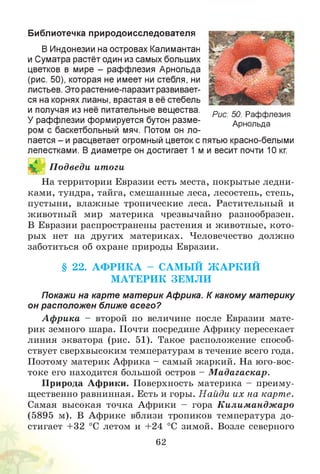Библиотечка природоисследователя
В Индонезии на островах Калимантан
и Суматра растёт один из самых больших
цветков в мире - раффлезия Арнольда
(рис. 50), которая не имеет ни стебля, ни
листьев. Это растение-паразит развивает­
ся на корнях лианы, врастая в её стебель
и получая из неё питательные вещества.
У раффлезии формируется бутон разме­
ром с баскетбольный мяч. Потом он ло­
пается - и расцветает огромный цветок с пятью красно-белыми
лепестками. В диаметре он достигает 1 м и весит почти 10 кг.
На территории Евразии есть места, покрытые ледни­
ками, тундра, тайга, смешанные леса, лесостепь, степь,
пустыни, влажные тропические леса. Растительный и
животный мир материка чрезвычайно разнообразен.
В Евразии распространены растения и животные, кото­
рых нет на других материках. Человечество должно
заботиться об охране природы Евразии.
§ 22. А Ф Р И К А - САМ Ы Й Ж А РК И Й
М АТЕРИК ЗЕМ Л И
Покажи на карте материк Африка. К какому материку
он расположен ближе всего?
А ф рика - второй по величине после Евразии мате­
рик земного шара. Почти посредине Африку пересекает
линия экватора (рис. 51). Такое расположение способ­
ствует сверхвысоким температурам в течение всего года.
Поэтому материк Африка - самый жаркий. На юго-вос­
токе его находится большой остров - М адагаскар.
Природа Африки. Поверхность материка - преиму­
щественно равнинная. Есть и горы. Н айди их на карте.
Самая высокая точка Африки - гора Килимандж аро
(5895 м). В Африке вблизи тропиков температура до­
стигает +32 °С летом и +24 °С зимой. Возле северного
62
П одведи итоги
Рис. 50. Раффлезия
Арнольда
 