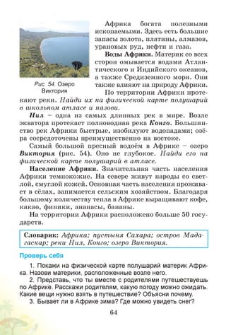Африка богата полезными
ископаемыми. Здесь есть большие
запасы золота, платины, алмазов,
урановых руд, нефти и газа.
Воды Африки. Материк со всех
сторон омывается водами Атлан­
тического и Индийского океанов,
а также Средиземного моря. Они
также влияют на природу Африки.
По территории Африки проте­
кают реки. Н айди их на физической карте полушарий
в школьном атласе и назови.
Н ил - одна из самых длинных рек в мире. Возле
экватора протекает полноводная река Конго. Большин­
ство рек Африки быстрые, изобилуют водопадами; озё­
ра сосредоточены преимущественно на востоке.
Самый большой пресный водоём в Африке - озеро
Викт ория (рис. 54). Оно не глубокое. Н айди его на
физической карте полушарий в атласе.
Население Африки. Значительная часть населения
Африки темнокожие. На севере живут народы со свет­
лой, смуглой кожей. Основная часть населения прожива­
ет в сёлах, занимается сельским хозяйством. Благодаря
большому количеству тепла в Африке выращивают кофе,
какао, финики, ананасы, бананы.
На территории Африки расположено больше 50 госу­
дарств.
Словарик: Африка; пуст ыня Сахара; остров М ада­
гаскар; реки Н ил, Конго; озеро Виктория.
Проверь себя
1. Покажи на физической карте полушарий материк Афри­
ка. Назови материки, расположенные возле него.
2. Представь, что ты вместе с родителями путешествуешь
по Африке. Расскажи родителям, какую погоду можно ожидать.
Какие вещи нужно взять в путешествие? Объясни почему.
3. Бывает ли в Африке зима? Где можно увидеть снег?
64
Рис. 54. Озеро
Виктория
 