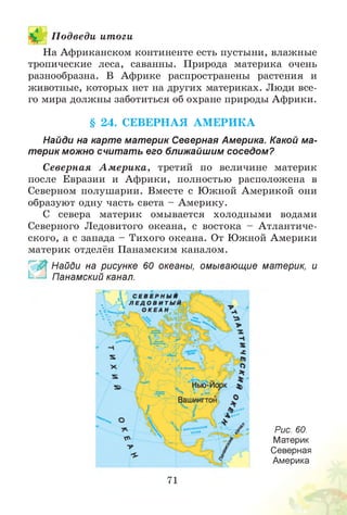 П одведи итоги
На Африканском континенте есть пустыни, влажные
тропические леса, саванны. Природа материка очень
разнообразна. В Африке распространены растения и
животные, которых нет на других материках. Люди все­
го мира должны заботиться об охране природы Африки.
§ 24. СЕВЕРНАЯ А М ЕРИ К А
Найди на карте материк Северная Америка. Какой ма­
терик можно считать его ближайшим соседом?
Северная А м ери ка, третий по величине материк
после Евразии и Африки, полностью расположена в
Северном полушарии. Вместе с Южной Америкой они
образуют одну часть света - Америку.
С севера материк омывается холодными водами
Северного Ледовитого океана, с востока - Атлантиче­
ского, а с запада - Тихого океана. От Южной Америки
материк отделён Панамским каналом.
~ Найди на рисунке 60 океаны, омывающие материк, и
Панамский канал.
Рис. 60.
Материк
Северная
Америка
71
 