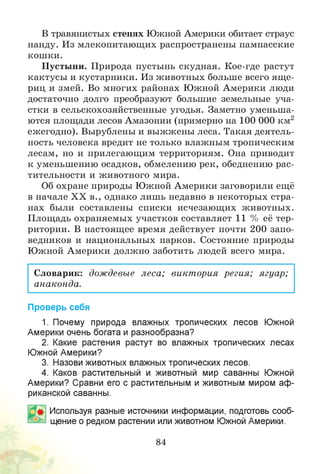 В травянистых степях Южной Америки обитает страус
нанду. Из млекопитающих распространены пампасские
кошки.
Пустыни. Природа пустынь скудная. Кое-где растут
кактусы и кустарники. Из животных больше всего ящ е­
риц и змей. Во многих районах Южной Америки люди
достаточно долго преобразуют большие земельные уча­
стки в сельскохозяйственные угодья. Заметно уменьша­
ются площади лесов Амазонии (примерно на 100 000 км2
ежегодно). Вырублены и выжжены леса. Такая деятель­
ность человека вредит не только влажным тропическим
лесам, но и прилегающим территориям. Она приводит
к уменьшению осадков, обмелению рек, обеднению рас­
тительности и животного мира.
Об охране природы Южной Америки заговорили ещё
в начале XX в., однако лишь недавно в некоторых стра­
нах были составлены списки исчезающих животных.
Площадь охраняемых участков составляет 11 % её тер­
ритории. В настоящее время действует почти 200 запо­
ведников и национальных парков. Состояние природы
Южной Америки должно заботить людей всего мира.
Словарик: дождевые леса; виктория регия; ягуар;
анаконда.
Проверь себя
1. Почему природа влажных тропических лесов Южной
Америки очень богата и разнообразна?
2. Какие растения растут во влажных тропических лесах
Южной Америки?
3. Назови животных влажных тропических лесов.
4. Каков растительный и животный мир саванны Южной
Америки? Сравни его с растительным и животным миром аф­
риканской саванны.
Используя разные источники информации, подготовь сооб­
щение о редком растении или животном Южной Америки.
84
 