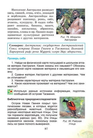 Население Австралии разводит
овец, свиней, птиц, пчёл, лошадей
и верблюдов. Австралийцы вы­
ращивают пшеницу, рожь, овёс,
ячмень, кукурузу. В садах соби­
рают ананасы, бананы, манго,
папайю, апельсины, абрикосы,
персики, сливы и пр. Однако выра­
щиваемые культурные растения
завезены с других материков.
Словарик: Австралия; государство Австралийский
Союз; острова Н овая Гвинея и Тасмания; Большой
Барьерный риф; река М уррей; озеро Эйр; аборигены.
Проверь себя
1. Найди на физической карте полушарий в школьном атла­
се материк Австралия. Какие океаны его омывают? Обозначь
на контурной карте название материка и омывающие его оке­
аны.
2. Сравни материк Австралия с другими материками. Чем
он отличается?
3. Назови характерные черты материка Австралия.
4. Какое население проживает на материке? Чем оно зани­
мается?
Используя разные источники информации, подготовь
сообщение об острове Тасмания.
Библиотечка природоисследователя
Остров Новая Гвинея покрыт тро­
пическими лесами, в которых водятся
разнообразные животные. Особенно
хороши некоторые местные птицы. Они
так поразили европейцев, что получили
название райских (рис. 80). Эти птицы
охраняются законом, поскольку оказа­
лись на грани полного вымирания.
87
Рис. 79. Абориген
Австралии
 