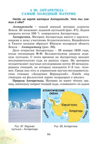 § 30. А Н Т А РК Т И Д А -
САМ Ы Й ХО ЛО ДН Ы Й М АТЕРИК
Найди на карте материк Антарктида. Что ты зна­
ешь о нём?
А нт аркт ида - самый южный материк планеты
Земля. Её называют ледяной пустыней (рис. 87). Льдом
покрыто почти 100 % поверхности Антарктиды.
Антарктика. Материк Антарктида вместе с прилега­
ющими к нему участками Атлантического, Индийского
и Тихого океанов образует Южную полярную область
Земли - А нт аркт ику (рис. 88).
Дата открытия Антарктиды - 28 января 1820 года,
когда экспедиция Ф.Ф. Беллинсгаузена увидела ледя­
ную пустыню. С этого времени на Антарктиду заходят
исследовательские суда из разных стран. На материке
осуществляют научные исследования почти 40 междуна­
родных станций, на которых находятся 2 -3 тыс. чело­
век. Среди них есть и украинская научно-исследователь­
ская станция «Академик Вернадский». Найди эту
станцию на физической карте полушарий в атласе.
Природа Антарктиды. Материк не имеет чётких гра­
ниц, поскольку покрыт толщей льда, «спаянного» со льдом
Рис. 87. Ледяная
пустыня - Антарктида
Рис. 88. Антарктика
94
 