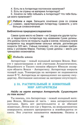 4. Есть ли в Антарктиде постоянное население?
5. Есть ли страны на материке Антарктида?
6. Хочется ли тебе побывать в Антарктиде? Что тебя боль­
ше всего привлекает?
Работа в паре. Запишите сочетания слов со словом
«самая», характеризующие Антарктиду. Сравните, у кого
больше словосочетаний.
Библиотечка природоисследователя
Самое сухое место на Земле - не Сахара или другая пусты­
ня, а территория в Антарктиде под названием Сухие долины.
Эти долины почти не покрыты льдом и снегом, поскольку влага
испаряется под воздействием сильных ветров, достигающих
скорости 320 км/ч. Учёные полагают, что эти условия прибли­
жены к условиям Марса. Поэтому Сухие долины - место для
тренировок космонавтов.
И П одведи итоги
Антарктида - самый холодный материк Земли. Вме­
сте с прилегающими к ней участками Атлантического,
Индийского и Тихого океанов образует Южную поляр­
ную область Земли - Антарктику. Антарктида покрыта
толщей льда. Температура на материке не поднимается
выше 0 °С. Антарктида не принадлежит ни одному госу­
дарству. Постоянное население на материке отсутствует.
§ 31. РАСТИТЕЛЬН Ы Й И Ж ИВОТН Ы Й
М ИР А Н ТА РК ТИ Д Ы
Найди на карте материк Антарктида. Существует
ли там жизнь?
Ты знаешь, что Антарктида - самый холодный мате­
рик Земли. Большая её часть - зона антарктической
пустыни. Здесь нет растительности и не обитают
животные. Летом кое-где у берегов, на возвышенностях
поверхность немного прогревается и освобождается от
снега. Эти участки называются оазисам и. Оазисы в
96
 