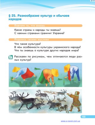 § 25. Разнообразие культур и обычаев
народов
Повтори то, что знаешь
Какие страны и народы ты знаешь?
С какими странами граничит Украина?
Поделись своими мыслями
Что такое культура?
В чём особенности культуры украинского народа?
Что ты знаешь о культуре других народов мира?
	 Расскажи по  рисункам, чем отличаются люди раз-
ных культур?
103
www.e-ranok.com.ua
 