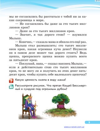 мы не согласились бы расстаться с тобой ни за ка-
кие сокровища в мире.
— Не  согласились бы  даже за  сто тысяч мил-
лионов крон?
— Даже за сто тысяч миллионов крон.
—  Значит, я  так дорого стою?  — изумился
Малыш.
— Конечно,— сказала мама и обняла его ещё раз.
Малыш стал размышлять: сто тысяч милли-
онов крон, какая огромная куча денег! Неужели
он  в  самом деле может так дорого стоить? Ведь
щенка, прекрасного щенка можно купить всего
за пятьдесят крон.
— Послушай, папа,— сказал наконец Малыш,—
если я  действительно стою сто тысяч миллионов
крон, то  не  могу ли  я  получить из  этих денег пять-
десят крон, чтобы купить себе маленького щеночка?
	 Какую ценность имела в виду мама?
	 Рассмотрите рисунок. Что прятал Кощей Бессмерт­
ный в сундуке под огромным дубом?
9
www.e-ranok.com.ua
 