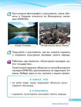 Рассмотрите фотографии и расскажите, какие объ-
екты в  Украине относятся ко  Всемирному насле-
дию ЮНЕСКО.
Озеро Синевир Исторический центр Львова
	 Подумайте и  расскажите, как вы  можете охранять
и  сохранять культурное наследие своего народа.
	 Работаем над проектом «Культурное наследие мо-
его государства».
Узнай полный перечень объектов из списка Всемирного
наследия ЮНЕСКО, расположенных на территории Ук-
раины. Выбери один из них, выполни и защити проект.
Я   У З Н А Л , Ч Т О
••во  всём мире люди охраняют объекты куль-
турного наследия.
Я   С Т Р Е М Л Ю С Ь
••охранять культурное наследие своего народа.
131
www.e-ranok.com.ua
 