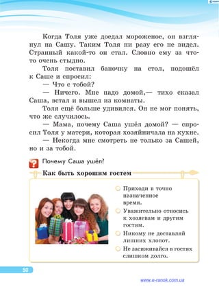 Когда Толя уже доедал мороженое, он  взгля-
нул на  Сашу. Таким Толя ни  разу его не  видел.
Странный какой-то  он  стал. Словно ему за  что-
то очень стыдно.
Толя поставил баночку на  стол, подошёл
к Саше и спросил:
— Что с тобой?
— Ничего. Мне надо домой,— тихо сказал
Саша, встал и вышел из комнаты.
Толя ещё больше удивился. Он не мог понять,
что же случилось.
— Мама, почему Саша ушёл домой?  — спро-
сил Толя у матери, которая хозяйничала на кухне.
— Некогда мне смотреть не  только за  Сашей,
но и за тобой.
	 Почему Саша ушёл?
Как быть хорошим гостем
 Приходи в точно 	
назначенное 	
время.
 Уважительно относись
к хозяевам и другим
гостям.
 Никому не доставляй
лишних хлопот.
 Не засиживайся в гостях	
слишком долго.
50
www.e-ranok.com.ua
 