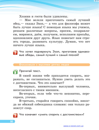 Хозяин и гости были удивлены.
— Мне велели приготовить самый лучший
обед,— сказал Эзоп,— а  что для философа может
быть лучше языка! С  помощью языка мы  учимся,
решаем различные вопросы, просим, поздравля-
ем, миримся, даём, получаем, исполняем просьбы,
вдохновляем друг друга. Язык помогает нам стро-
ить города, развивать культуру. Думаю, что нет
ничего лучше языка.
	 Что хотел подчеркнуть Эзоп, приготовив одинако-
вые обеды, самый лучший и самый плохой?
Ознакомься с  мыслями других людей
	 Прочитай текст.
В  своей жизни тебе приходится спорить, воз-
ражать, не  соглашаться. Нужно уметь делать это
с достоинством. Что это означает?
Во-первых, внимательно выслушай человека,
несогласного с твоим мнением.
Во-вторых, если тебе что-то  непонятно, пере-
спроси, уточни.
В-третьих, старайся говорить спокойно, никог-
да не  обижай собеседника словами: они только ра-
зожгут спор.
	 Что означает «уметь спорить с достоинством»?
58
www.e-ranok.com.ua
 