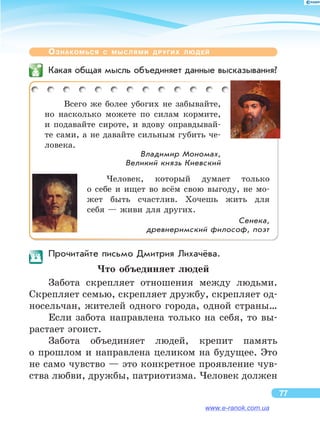 Ознакомься с  мыслями других людей
	 Какая общая мысль объединяет данные высказывания?
Всего же  более убогих не  забывайте,
но  насколько можете по  силам кормите,
и  подавайте сироте, и  вдову оправдывай-
те сами, а не давайте сильным губить че-
ловека.
Владимир Мономах,
Великий князь Киевский
Человек, который думает только
о  себе и  ищет во  всём свою выгоду, не  мо-
жет быть счастлив. Хочешь жить для
себя — живи для других.
Сенека,
древнеримский философ, поэт
	 Прочитайте письмо Дмитрия Лихачёва.
Что объединяет людей
Забота скрепляет отношения между людьми.
Скрепляет семью, скрепляет дружбу, скрепляет од-
носельчан, жителей одного города, одной страны…
Если забота направлена только на  себя, то  вы-
растает эгоист.
Забота объединяет людей, крепит память
о  прошлом и  направлена целиком на  будущее. Это
не само чувство — это конкретное проявление чув-
ства любви, дружбы, патриотизма. Человек должен
77
www.e-ranok.com.ua
 