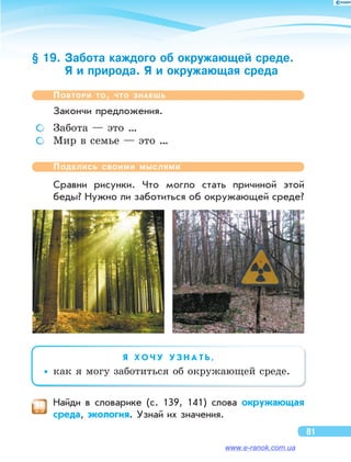 § 19. Забота каждого об окружающей среде.
Я и природа. Я и окружающая среда
Повтори то, что знаешь
Закончи предложения.
	 Забота — это …
	 Мир в семье — это …
Поделись своими мыслями
Сравни рисунки. Что могло стать причиной этой
беды? Нужно ли заботиться об окружающей среде?
Я   Х О Ч У У З Н А Т Ь ,
••как я могу заботиться об окружающей среде.
	 Найди в  словарике (с. 139, 141) слова окружающая
среда, экология. Узнай их значения.
81
www.e-ranok.com.ua
 