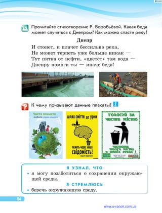 Прочитайте стихотворение Р. Воробьёвой. Какая беда
может случиться с Днепром? Как можно спасти реку?
Днепр
И стонет, и плачет бессильно река,	
Не может терпеть уже больше никак —	
Тут пятна от нефти, «цветёт» там вода —	
Днепру помоги ты — иначе беда!
	 К чему призывают данные плакаты?
   
Я   У З Н А Л , Ч Т О
••я  могу позаботиться о  сохранении окружаю-
щей среды.
Я   С Т Р Е М Л Ю С Ь
••беречь окружающую среду.
84
www.e-ranok.com.ua
 