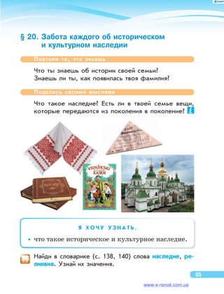 § 20. Забота каждого об историческом
и культурном наследии
Повтори то, что знаешь
Что ты знаешь об истории своей семьи?
Знаешь ли ты, как появилась твоя фамилия?
Поделись своими мыслями
Что такое наследие? Есть ли  в  твоей семье вещи,
которые передаются из  поколения в  поколение?
Я   Х О Ч У У З Н А Т Ь ,
••что такое историческое и культурное на­следие.
	 Найди в  словарике (с. 138, 140) слова наследие, ре-
ликвия. Узнай их значения.
85
www.e-ranok.com.ua
 