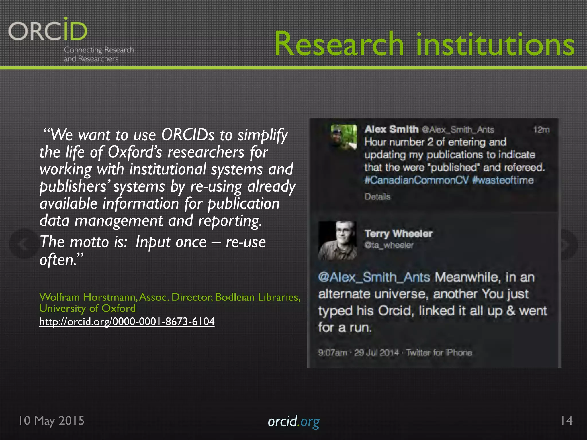 “We want to use ORCIDs to simplify
the life of Oxford’s researchers for
working with institutional systems and
publishers’ systems by re-using already
available information for publication
data management and reporting.
The motto is: Input once – re-use
often.”
 
Wolfram Horstmann,Assoc. Director, Bodleian Libraries,
University of Oxford
http://orcid.org/0000-0001-8673-6104
10 May 2015 orcid.org	

 14
Research institutions
 