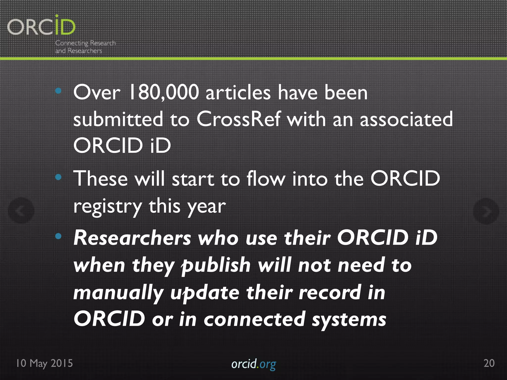 •  Over 180,000 articles have been
submitted to CrossRef with an associated
ORCID iD
•  These will start to flow into the ORCID
registry this year
•  Researchers who use their ORCID iD
when they publish will not need to
manually update their record in
ORCID or in connected systems
10 May 2015 orcid.org	

 20
 