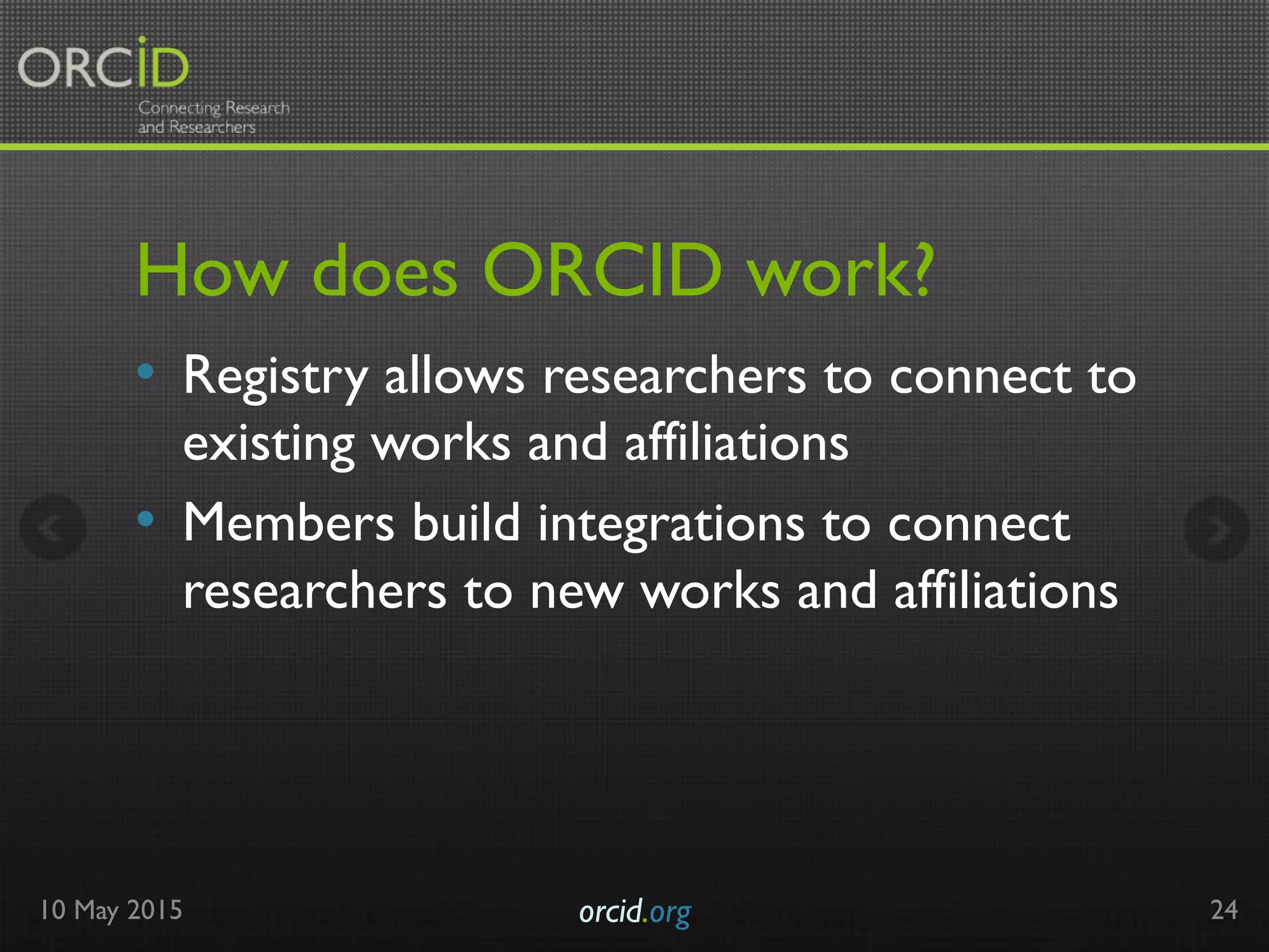 How does ORCID work?
•  Registry allows researchers to connect to
existing works and affiliations
•  Members build integrations to connect
researchers to new works and affiliations
10 May 2015 orcid.org	

 24
 