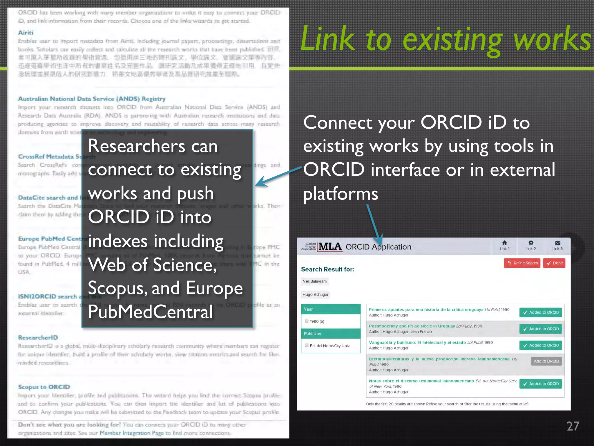 Link to existing works
27
Connect your ORCID iD to
existing works by using tools in
ORCID interface or in external
platforms 	

	

	

Researchers can
connect to existing
works and push
ORCID iD into
indexes including
Web of Science,
Scopus, and Europe
PubMedCentral
 