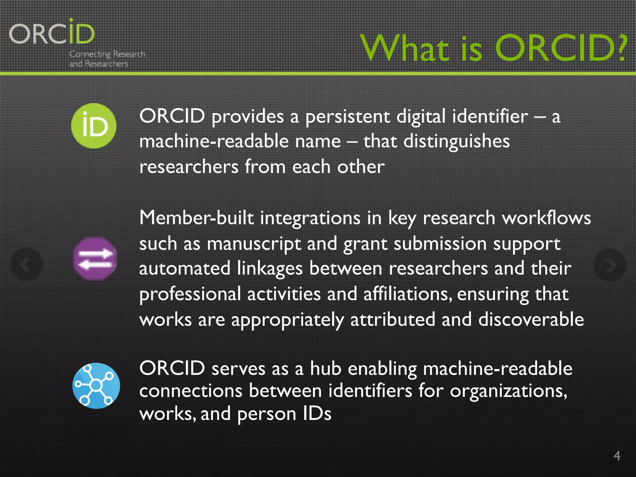 4
What is ORCID?
ORCID provides a persistent digital identifier – a
machine-readable name – that distinguishes
researchers from each other
Member-built integrations in key research workflows
such as manuscript and grant submission support
automated linkages between researchers and their
professional activities and affiliations, ensuring that
works are appropriately attributed and discoverable
ORCID serves as a hub enabling machine-readable
connections between identifiers for organizations,
works, and person IDs
 