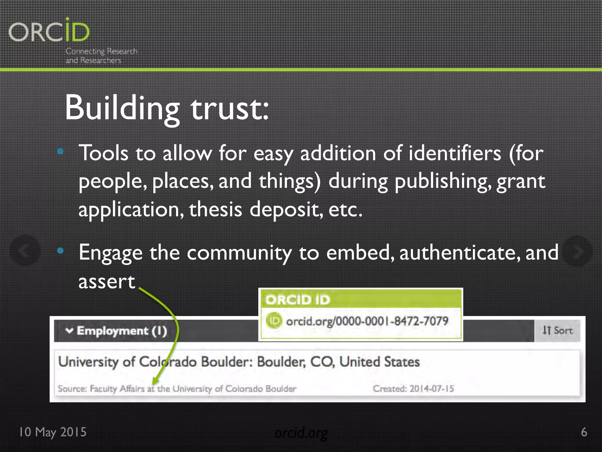 Building trust:
10 May 2015 orcid.org	

 6
•  Tools to allow for easy addition of identifiers (for
people, places, and things) during publishing, grant
application, thesis deposit, etc.
•  Engage the community to embed, authenticate, and
assert
 