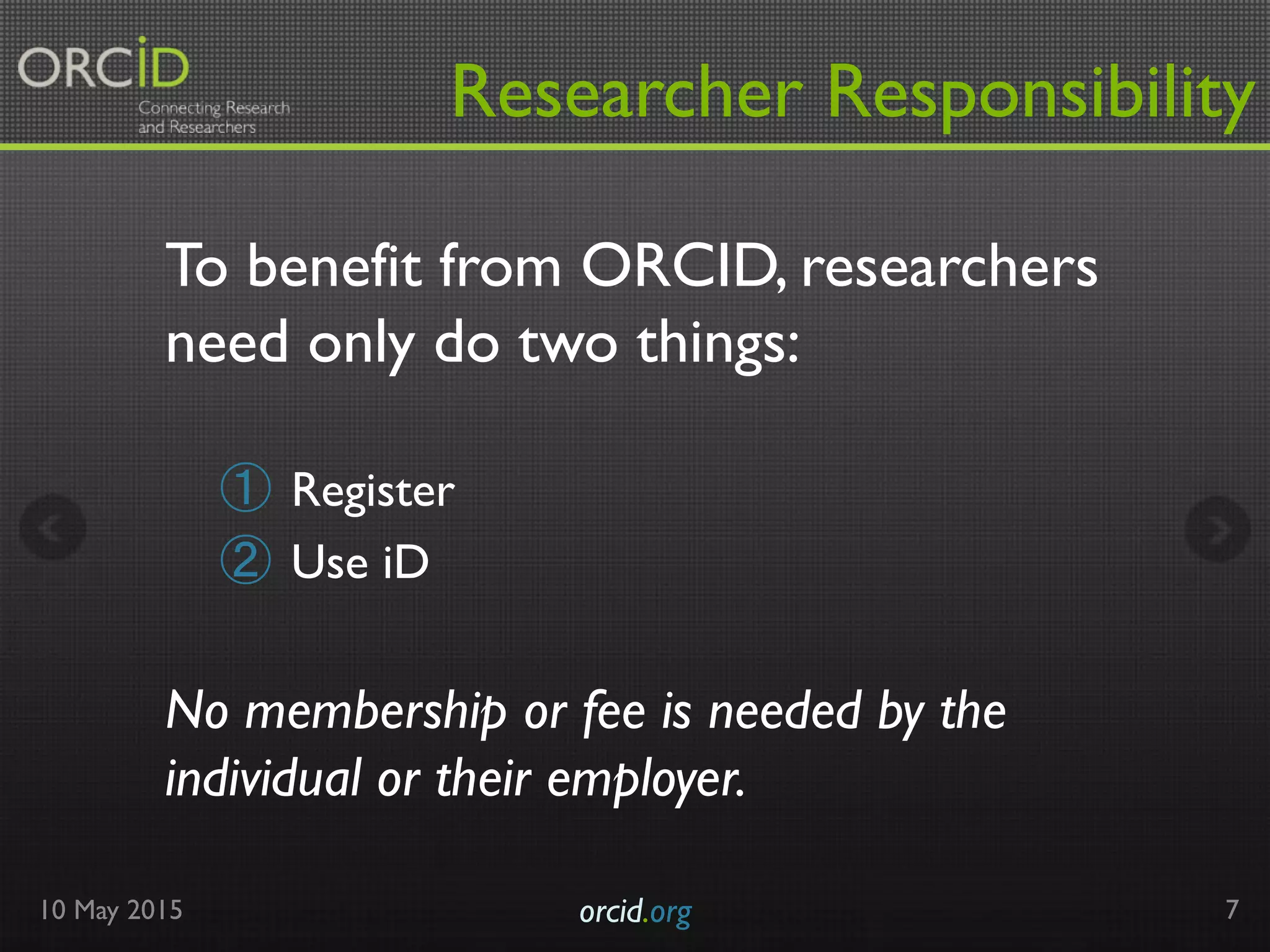 Researcher Responsibility
10 May 2015 orcid.org	

 7
To benefit from ORCID, researchers
need only do two things:
①  Register
②  Use iD
No membership or fee is needed by the
individual or their employer.
 