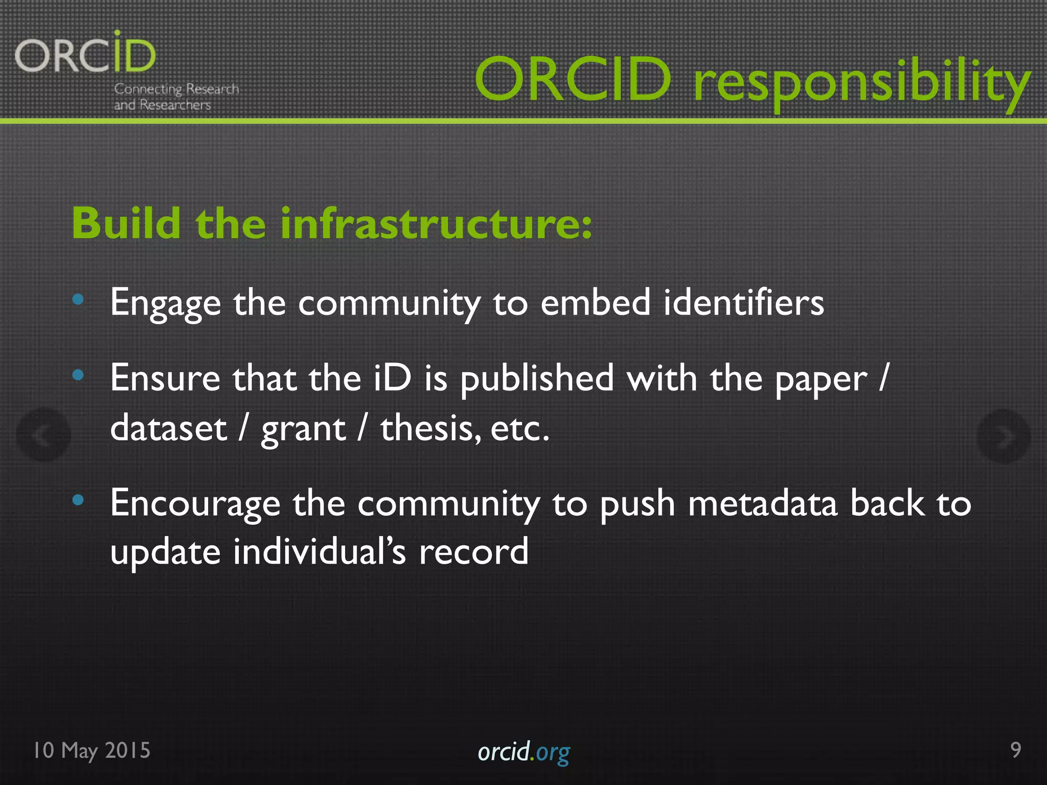 ORCID responsibility
Build the infrastructure:
•  Engage the community to embed identifiers
•  Ensure that the iD is published with the paper /
dataset / grant / thesis, etc.
•  Encourage the community to push metadata back to
update individual’s record
10 May 2015 orcid.org	

 9
 