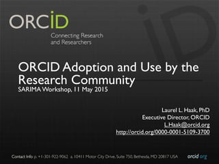 orcid.org	

Contact Info: p. +1-301-922-9062 a. 10411 Motor City Drive, Suite 750, Bethesda, MD 20817 USA	

ORCID Adoption and Use by the
Research Community
SARIMA Workshop, 11 May 2015
Laurel L. Haak, PhD
Executive Director, ORCID
L.Haak@orcid.org
http://orcid.org/0000-0001-5109-3700
 