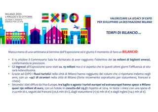 VALORIZZARE LA LEGACY DI EXPO
PER SVILUPPARE LA DESTINAZIONE MILANO
Manca meno di una settimana al termine dell’Esposizione ed è giunto il momento di fare un BILANCIO:
• Il 15 ottobre il Commissario Sala ha dichiarato di aver raggiunto l’obiettivo dei 20 milioni di biglietti emessi,
confermando le previsioni.
• Gli ingressi all’Esposizione sono stati ca. 19 milioni ma ci si aspetta che in questi ultimi giorni l’affluenza al sito
sarà notevolissima.
• Grazie ad EXPO i flussi turistici nella città di Milano hanno raggiunto dei volumi che ci riportano indietro negli
anni, con un +44% di stranieri nella città di Milano (forte incremento soprattutto per statunitensi, francesi e
cinesi)
• Secondo i dati diffusi da Visa Europe, tra luglio e agosto i turisti europei ed extraeuropei hanno speso a Milano
quasi 190 milioni di euro, con un totale in crescita del 29,3% rispetto al 2014. In testa i cinesi con una spesa di
21,4 mln di €, seguiti dai francesi (20,6 mln di €), dagli statunitensi (17,6 mln di €) e dagli inglesi (14,5 mln di €).
TEMPI DI BILANCIO…
 
