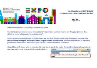 VALORIZZARE LA LEGACY DI EXPO
PER SVILUPPARE LA DESTINAZIONE MILANO
Ma IO…
Personalmente vedo il dopo Expo in maniera positiva.
Intanto le aziende italiane hanno imparato a fare sistema e a lavorare insieme per il raggiungimento di un
obiettivo comune (e questo non era scontato!)
Inoltre sono convinto che Expo 2015 può diventare successo duraturo, purché si continui ad investire sulla
reputazione e immagine del sistema-paese e riposizionare il brand Italia, ancora troppo vittima di stereotipi,
puntando sulla ricchezza del nostro saper fare e sul valore delle tante eccellenze.
Ma dobbiamo sfruttare tutte le opportunità, a partire da quelle del web e dei social media canali strategici da
non trascurare come strumento di comunicazione …
 