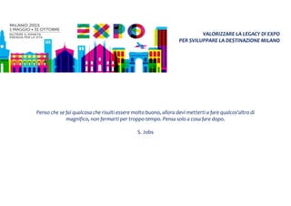 VALORIZZARE LA LEGACY DI EXPO
PER SVILUPPARE LA DESTINAZIONE MILANO
Penso che se fai qualcosa che risulti essere molto buono, allora devi metterti a fare qualcos'altro di
magnifico, non fermarti per troppo tempo. Pensa solo a cosa fare dopo.
S. Jobs
 