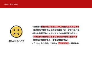 ペルソナについて
- 自分達の都合の良いようにニーズを変えられてしまう
- 抜き打ちで書きだした時に全員のイメージがバラバラ
- 新しい発見があってもペルソナの内容が変わらない
- フォルダの奥や目にすることのない場所に置かれる
- 関係ない情報があり、重要な情報がない
-「ペルソナの名前」ではなく「ユーザー」と呼ばれる
悪いペルソナ
 