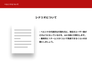 ペルソナについて
シナリオについて
- ペルソナの代表的な付箋を元に、現在のユーザー像が
どのようになっているかを、A4 の紙に文章化します。
- 最終的に 1 チーム 3 分くらいで発表できるくらいの分
量にしましょう。
 