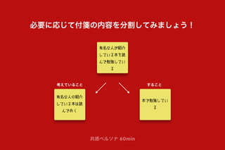 考えていること すること
共感ペルソナ 60min
必要に応じて付箋の内容を分割してみましょう！
有名な人が紹介
している本を読
んで勉強してい
る
有名な人の紹介
している本は読
んでおく
本で勉強してい
る
 