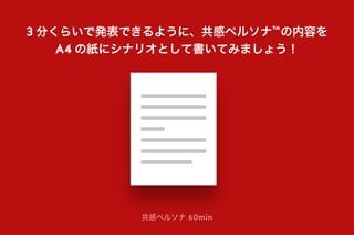 共感ペルソナ 60min
3 分くらいで発表できるように、共感ペルソナ™の内容を
A4 の紙にシナリオとして書いてみましょう！
 