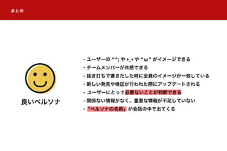 - ユーザーの ^^; や >_< や ^ω^ がイメージできる
- チームメンバーが共感できる
- 抜き打ちで書きだした時に全員のイメージが一致している
- 新しい発見や検証が行われた際にアップデートされる
- ユーザーにとって必要ないことが判断できる
- 関係ない情報がなく、重要な情報が不足していない
-「ペルソナの名前」が会話の中で出てくる
良いペルソナ
まとめ
 